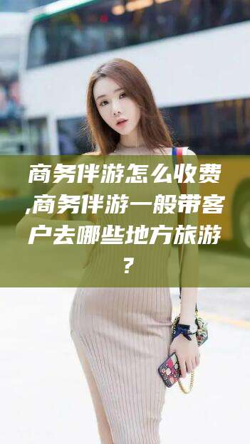 商务伴游怎么收费,商务伴游一般带客户去哪些地方旅游?
